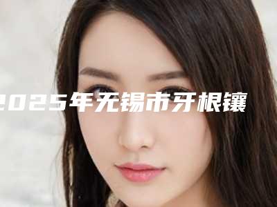 2025年无锡市牙根镶牙医院可靠名单公布-无锡市牙根镶牙口腔医院