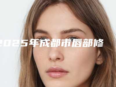2025年成都市唇部修复医院排行前十位年年登榜(成都市唇部修复整形医院)