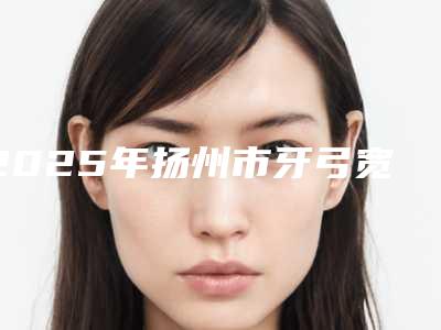 2025年扬州市牙弓宽缩小医院排名前十强大汇合-扬州市牙弓宽缩小口腔医院