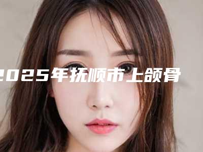 2025年抚顺市上颌骨牙槽医院排名给你放心选择-抚顺市上颌骨牙槽口腔医院