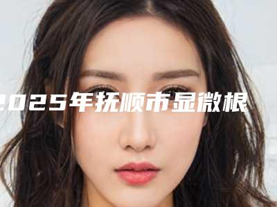 2025年抚顺市显微根管治疗医院口碑榜前十佳热门推荐-抚顺市显微根管治疗口腔医院