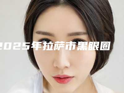 2025年拉萨市黑眼圈手术祛除医院排名榜十强靠谱名单一览(城关区庆阳路明伦医疗美容名单)