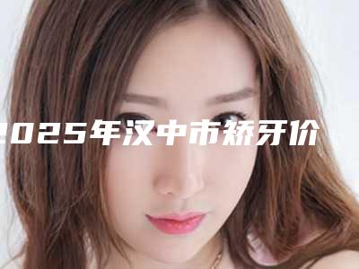 2025年汉中市矫牙价格(价目)2025版秘密出炉,快收藏