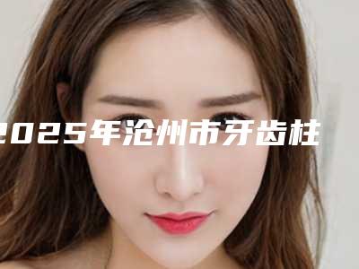 2025年沧州市牙齿柱冠修复医院排行榜十强免费查看-沧州市牙齿柱冠修复口腔医院