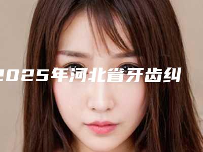 2025年河北省牙齿纠正最为好医院排名top10一览榜单公布-河北省牙齿纠正最为好口腔医院