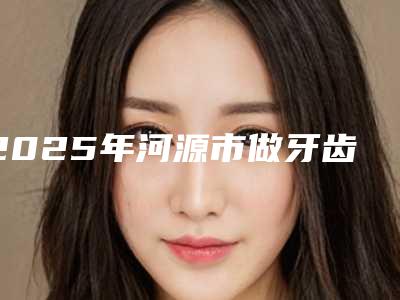 2025年河源市做牙齿正畸收费明细免费一览-河源市做牙齿正畸一般价位多少钱