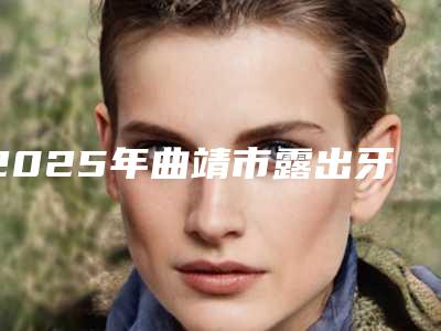 2025年曲靖市露出牙齿矫正医院排名前十佳全面上新-曲靖市露出牙齿矫正口腔医院