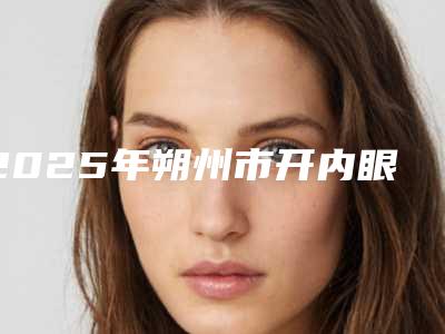 2025年朔州市开内眼角项目收费标准出示(朔州市开内眼角价格与优势分析)