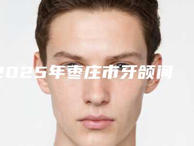 2025年枣庄市牙颌间隙填充医院在榜名单前十位整理盘点-枣庄市牙颌间隙填充口腔医院