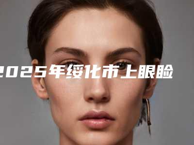 2025年绥化市上眼睑提升整形外科价格表详情呈现(绥化市上眼睑提升一般是要多少钱)