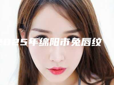 2025年绵阳市兔唇纹唇价格价格表2025(绵阳市兔唇纹唇手术费用高吗)