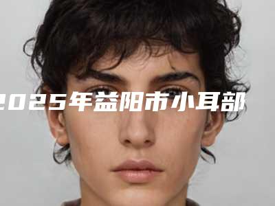2025年益阳市小耳部再造整形美容科价格表(收费清单)2025版公布(益阳市小耳部再造价格一般为多少)