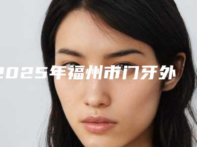 2025年福州市门牙外倾矫正价格(收费标准)2025表在线查询-福州市门牙外倾矫正价格及注意事项