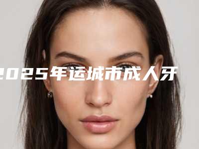 2025年运城市成人牙矫正医院排名前10强哪几个效果赞-运城市成人牙矫正口腔医院