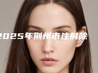 2025年荆州市注射除皱价格费用表-荆州市注射除皱均价为:4606元