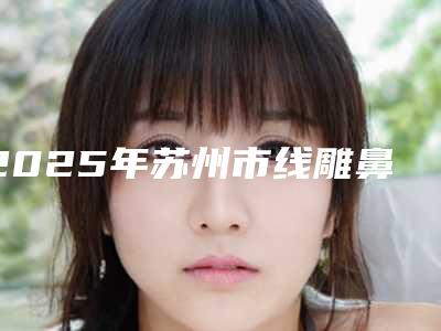 2025年苏州市线雕鼻子整形医院上榜清单名单专个精选