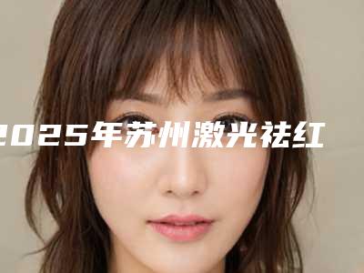 2025年苏州激光祛红血丝正规医院排名分享给你!苏州卫康整形美容医院再次蝉联前三甲_价格表爆出