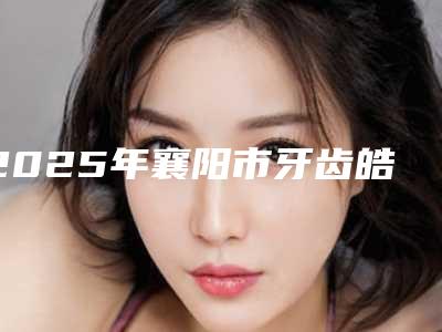 2025年襄阳市牙齿皓齿美白价格表人气项目医生资料分享