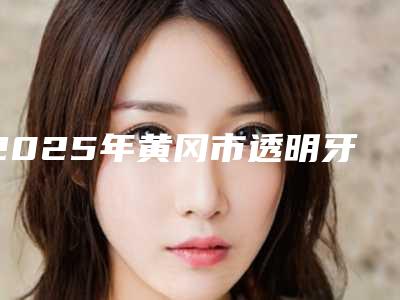 2025年黄冈市透明牙套矫正医院排名医美机构名单公布-黄冈市透明牙套矫正口腔医院