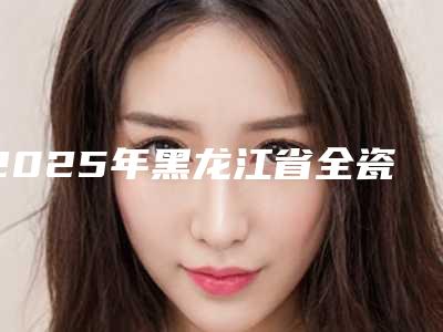 2025年黑龙江省全瓷牙树脂粘接医院排行榜前十专业评点-黑龙江省全瓷牙树脂粘接口腔医院