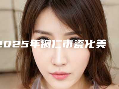2025年铜仁市瓷化美学树脂补牙医院上榜清单综合实力前十佳新版盘点-铜仁市瓷化美学树脂补牙口腔医院