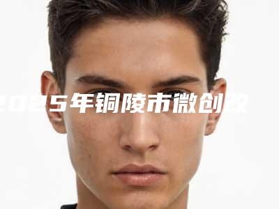 2025年铜陵市微创改脸型医院排名榜前五吐血分享(铜陵未来嘉美医疗美容门诊部点赞推荐)