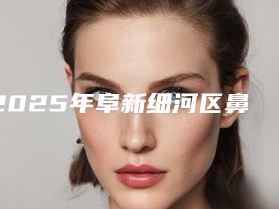 2025年阜新细河区鼻歪矫正整形医院你知道哪几家