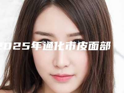 2025年通化市皮面部提升术医院在榜清单前十名点击收藏(通化栾砚医疗美容诊所福利提前解锁)