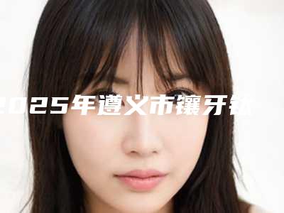 2025年遵义市镶牙钛合金医院排名前十名单盘点-遵义诺美口腔门诊部私立医美可圈可点