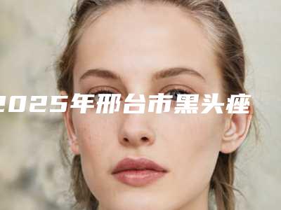 2025年邢台市黑头痤疮去除医院排名前十强名单产生(邢台美多美医疗美容去过的人都来推荐)