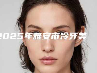 2025年雅安市冷牙美白医院哪家医美机构比较好-华伦口腔个个是医美大咖