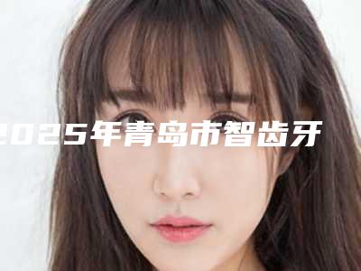 2025年青岛市智齿牙龈切除术医院综合实力top10口碑排行重磅发布-雅致口腔网友票选说都不错~