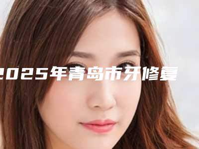2025年青岛市牙修复技术医院排行前十强网友良心盛赞-青岛市牙修复技术口腔医院